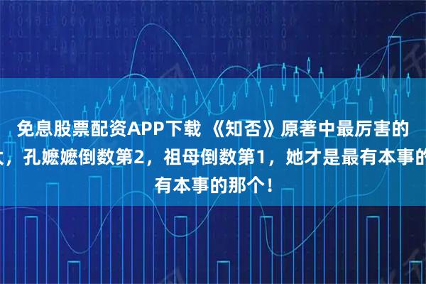 免息股票配资APP下载 《知否》原著中最厉害的老太太，孔嬷嬷倒数第2，祖母倒数第1，她才是最有本事的那个！