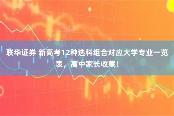 联华证券 新高考12种选科组合对应大学专业一览表，高中家长收藏！