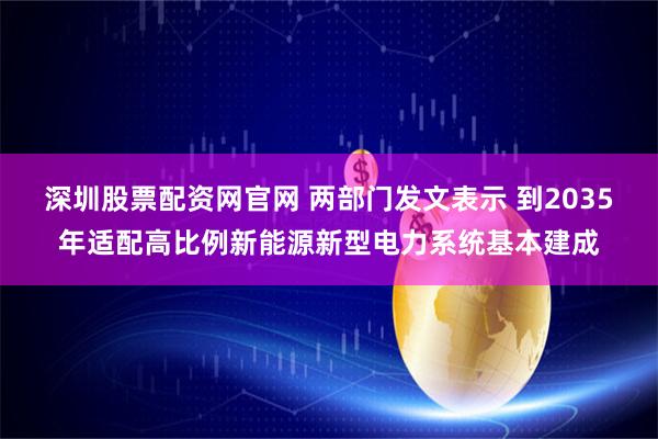 深圳股票配资网官网 两部门发文表示 到2035年适配高比例新能源新型电力系统基本建成