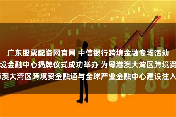 广东股票配资网官网 中信银行跨境金融专场活动暨中信银行深圳分行跨境金融中心揭牌仪式成功举办 为粤港澳大湾区跨境资金融通与全球产业金融中心建设注入强劲动能