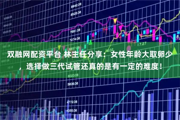 双融网配资平台 林主任分享：女性年龄大取卵少，选择做三代试管还真的是有一定的难度！