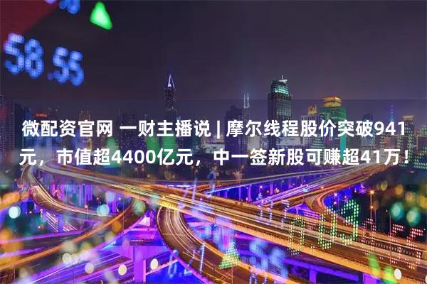 微配资官网 一财主播说 | 摩尔线程股价突破941元，市值超4400亿元，中一签新股可赚超41万！