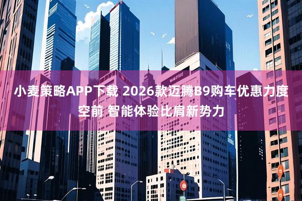 小麦策略APP下载 2026款迈腾B9购车优惠力度空前 智能体验比肩新势力