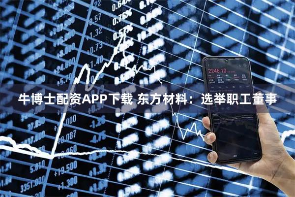 牛博士配资APP下载 东方材料：选举职工董事