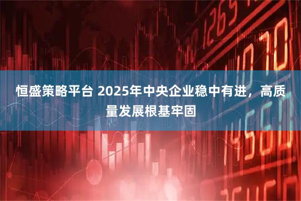 恒盛策略平台 2025年中央企业稳中有进，高质量发展根基牢固
