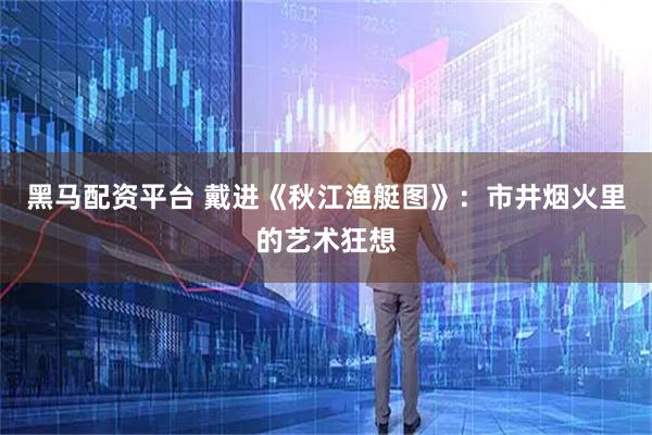 黑马配资平台 戴进《秋江渔艇图》：市井烟火里的艺术狂想