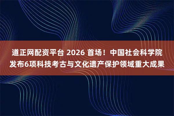 道正网配资平台 2026 首场！中国社会科学院发布6项科技考古与文化遗产保护领域重大成果