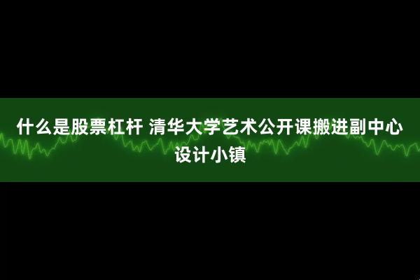 什么是股票杠杆 清华大学艺术公开课搬进副中心设计小镇
