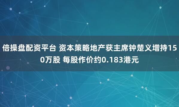 倍操盘配资平台 资本策略地产获主席钟楚义增持150万股 每股作价约0.183港元