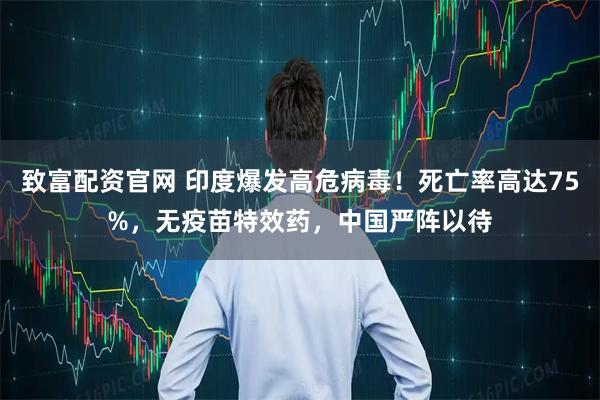 致富配资官网 印度爆发高危病毒!死亡率高达75%,无疫苗特效药,中国严阵以待