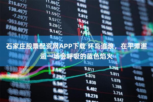 石家庄股票配资网APP下载 环岛追浪，在平潭邂逅一场会呼吸的蓝色焰火