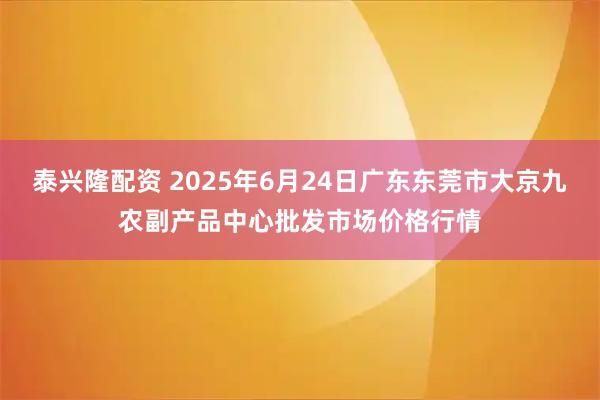 泰兴隆配资 2025年6月24日广东东莞市大京九农副产品中心批发市场价格行情