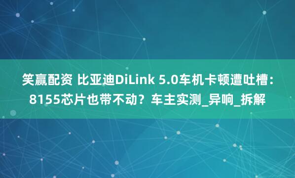 笑赢配资 比亚迪DiLink 5.0车机卡顿遭吐槽：8155芯片也带不动？车主实测_异响_拆解
