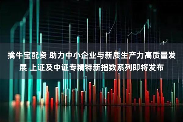 擒牛宝配资 助力中小企业与新质生产力高质量发展 上证及中证专精特新指数系列即将发布