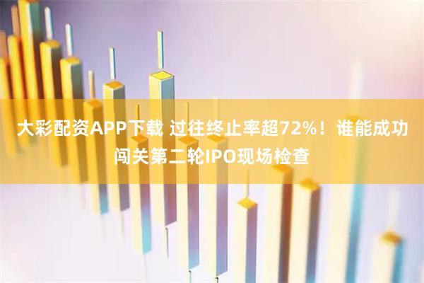 大彩配资APP下载 过往终止率超72%！谁能成功闯关第二轮IPO现场检查