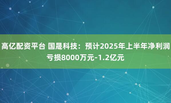 高亿配资平台 国晟科技:预计2025年上半年净利润亏损8000万元-1.2亿元