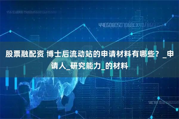 股票融配资 博士后流动站的申请材料有哪些？_申请人_研究能力_的材料