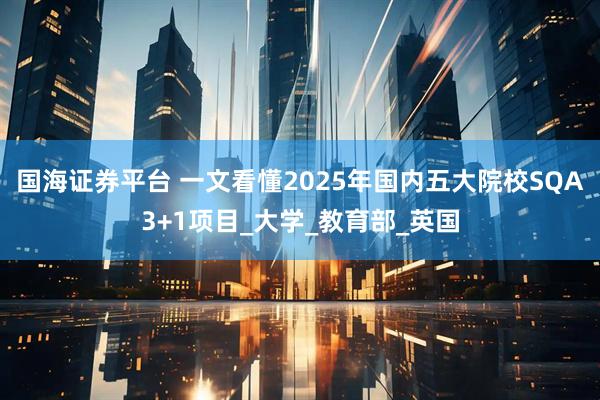 国海证券平台 一文看懂2025年国内五大院校SQA3+1项目_大学_教育部_英国