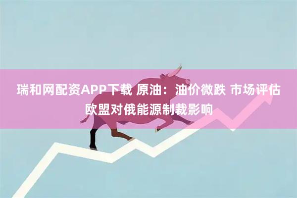 瑞和网配资APP下载 原油：油价微跌 市场评估欧盟对俄能源制裁影响