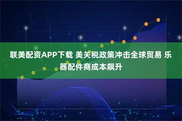 联美配资APP下载 美关税政策冲击全球贸易 乐器配件商成本飙升