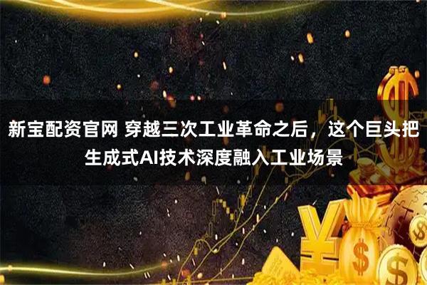 新宝配资官网 穿越三次工业革命之后，这个巨头把生成式AI技术深度融入工业场景