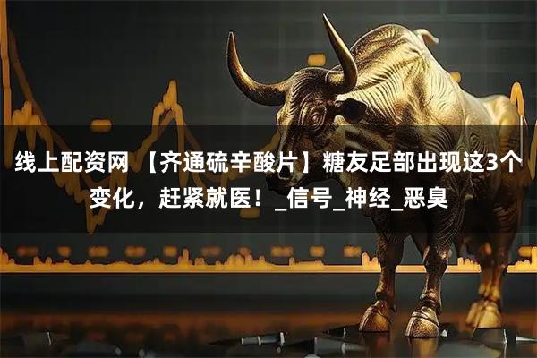 线上配资网 【齐通硫辛酸片】糖友足部出现这3个变化,赶紧就医!_信号_神经_恶臭