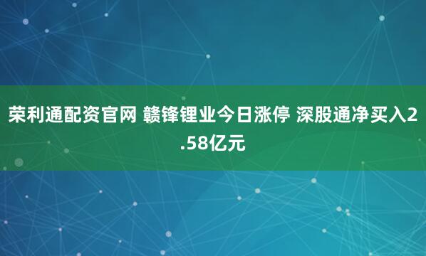 荣利通配资官网 赣锋锂业今日涨停 深股通净买入2.58亿元