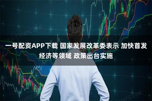 一号配资APP下载 国家发展改革委表示 加快首发经济等领域 政策出台实施