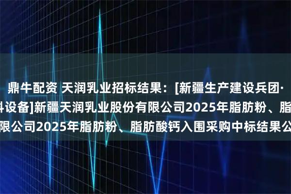 鼎牛配资 天润乳业招标结果：[新疆生产建设兵团·十二师][公开招标][材料设备]新疆天润乳业股份有限公司2025年脂肪粉、脂肪酸钙入围采购中标结果公告
