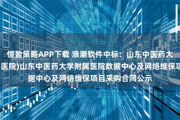 恒盈策略APP下载 浪潮软件中标：山东中医药大学附属医院(省中医院)山东中医药大学附属医院数据中心及网络维保项目采购合同公示