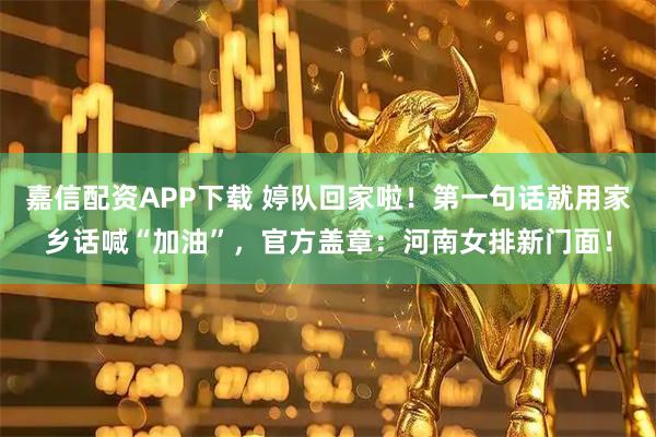 嘉信配资APP下载 婷队回家啦！第一句话就用家乡话喊“加油”，官方盖章：河南女排新门面！