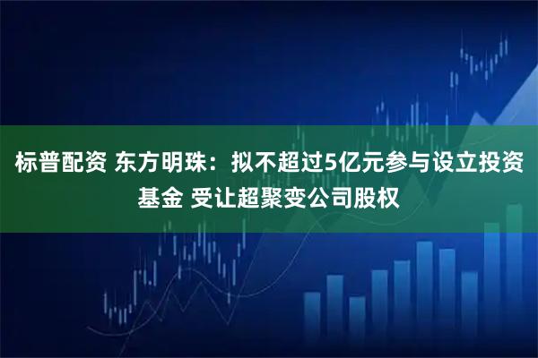 标普配资 东方明珠：拟不超过5亿元参与设立投资基金 受让超聚变公司股权